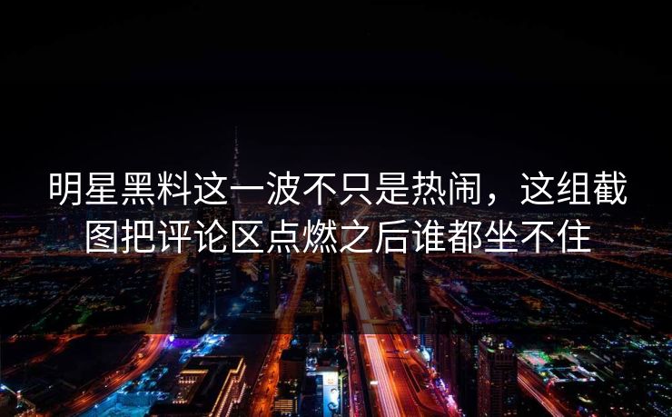 明星黑料这一波不只是热闹，这组截图把评论区点燃之后谁都坐不住