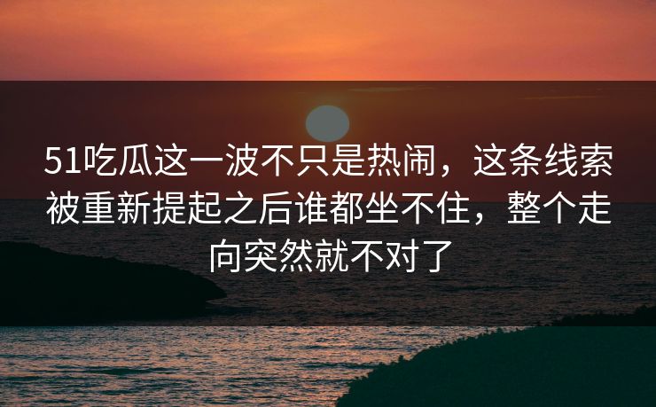 51吃瓜这一波不只是热闹，这条线索被重新提起之后谁都坐不住，整个走向突然就不对了