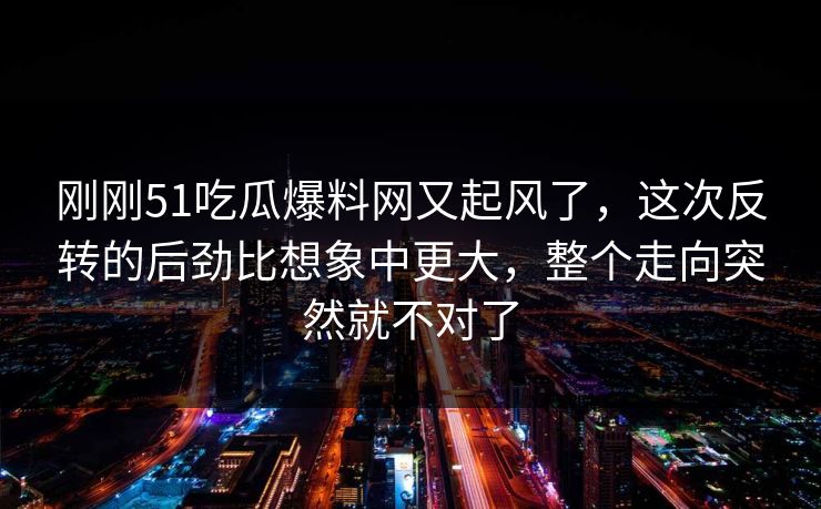 刚刚51吃瓜爆料网又起风了，这次反转的后劲比想象中更大，整个走向突然就不对了