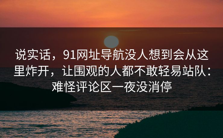 说实话,91网址导航没人想到会从这里炸开,让围观的人都不敢轻易站队:难怪评论区一夜没消停