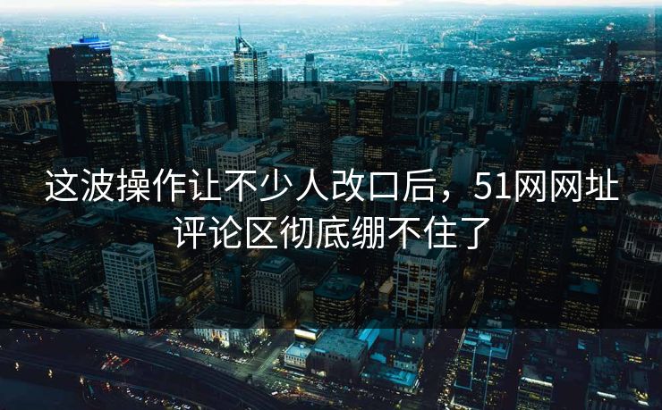 这波操作让不少人改口后，51网网址评论区彻底绷不住了