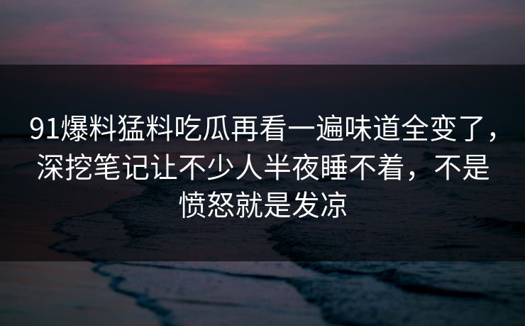 91爆料猛料吃瓜再看一遍味道全变了，深挖笔记让不少人半夜睡不着，不是愤怒就是发凉