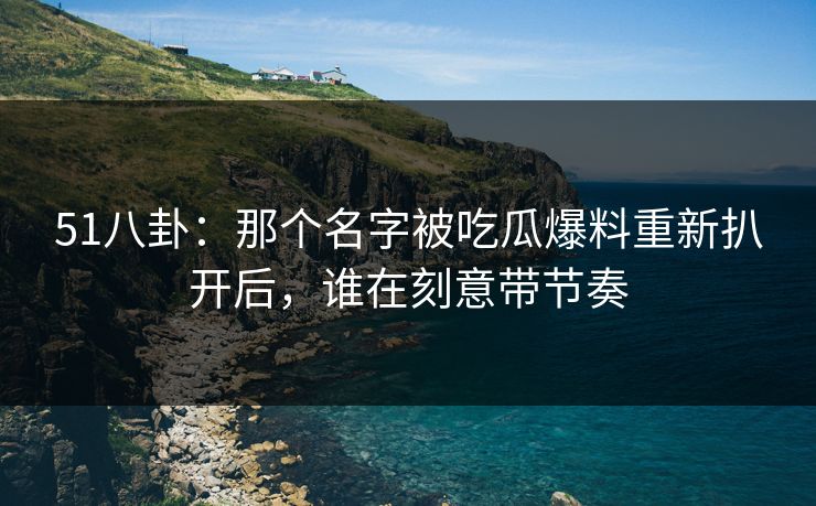 51八卦：那个名字被吃瓜爆料重新扒开后，谁在刻意带节奏