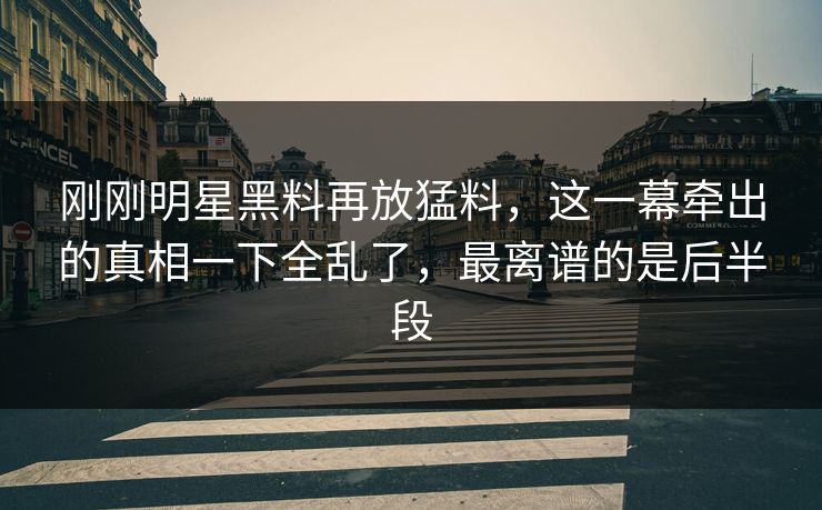 刚刚明星黑料再放猛料，这一幕牵出的真相一下全乱了，最离谱的是后半段