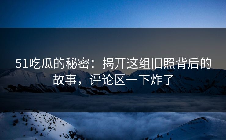 51吃瓜的秘密：揭开这组旧照背后的故事，评论区一下炸了