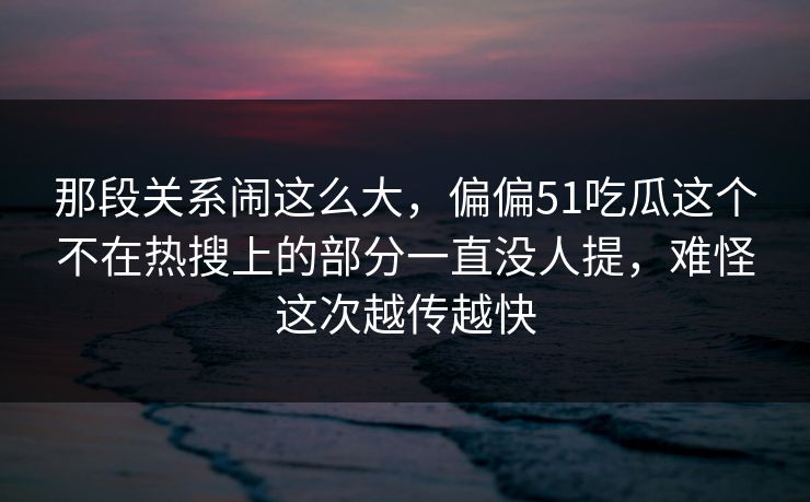 那段关系闹这么大，偏偏51吃瓜这个不在热搜上的部分一直没人提，难怪这次越传越快