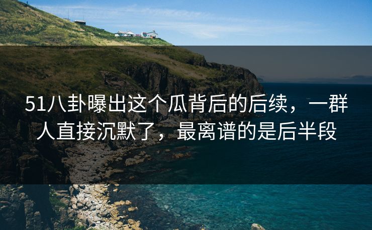 51八卦曝出这个瓜背后的后续，一群人直接沉默了，最离谱的是后半段