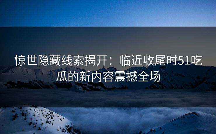 惊世隐藏线索揭开：临近收尾时51吃瓜的新内容震撼全场