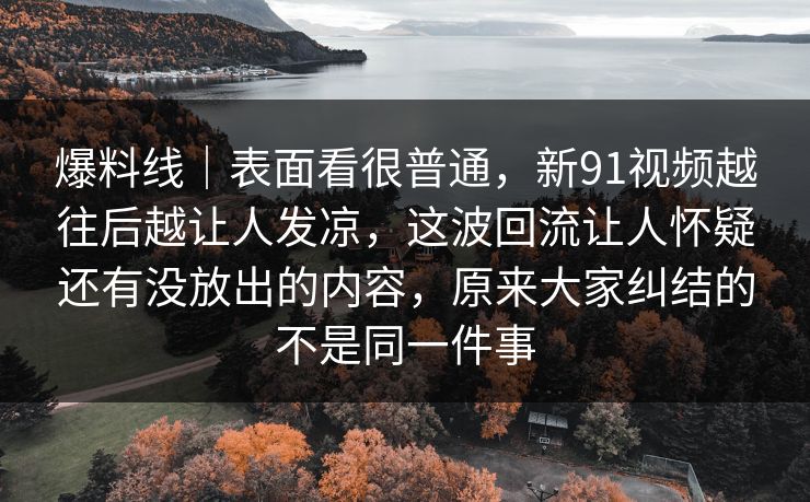 爆料线|表面看很普通,新91视频越往后越让人发凉,这波回流让人怀疑还有没放出的内容,原来大家纠结的不是同一件事