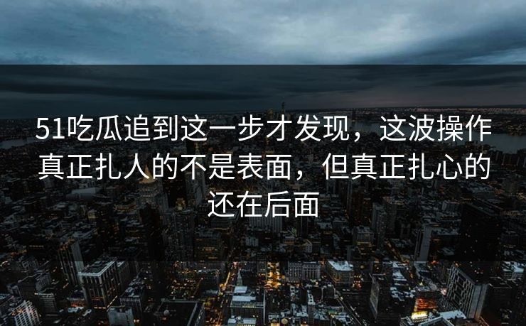51吃瓜追到这一步才发现，这波操作真正扎人的不是表面，但真正扎心的还在后面