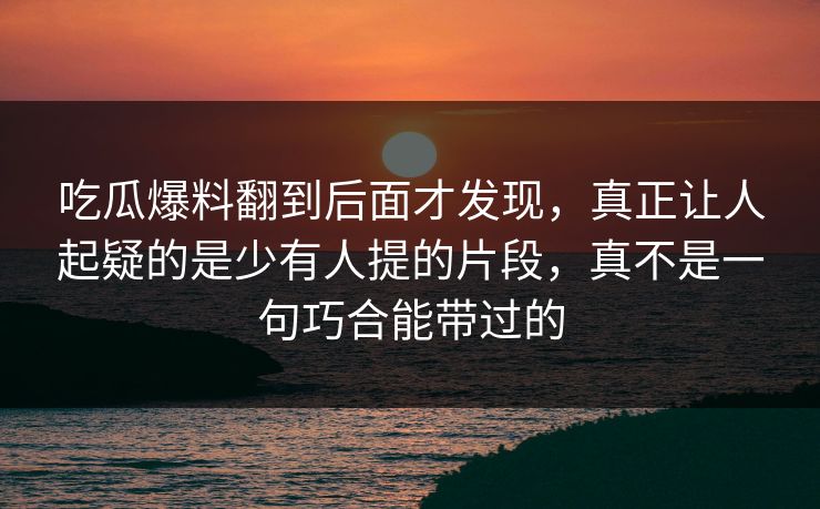 吃瓜爆料翻到后面才发现，真正让人起疑的是少有人提的片段，真不是一句巧合能带过的
