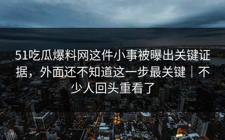 51吃瓜爆料网这件小事被曝出关键证据，外面还不知道这一步最关键｜不少人回头重看了