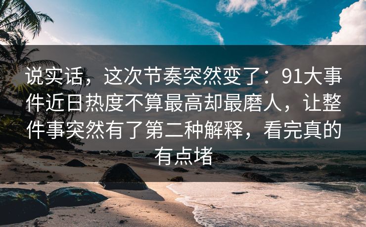 说实话，这次节奏突然变了：91大事件近日热度不算最高却最磨人，让整件事突然有了第二种解释，看完真的有点堵