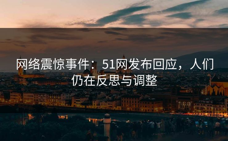 网络震惊事件：51网发布回应，人们仍在反思与调整