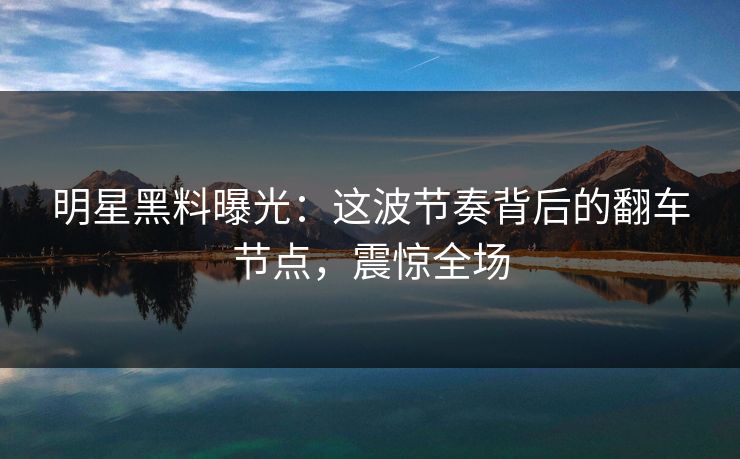 明星黑料曝光：这波节奏背后的翻车节点，震惊全场