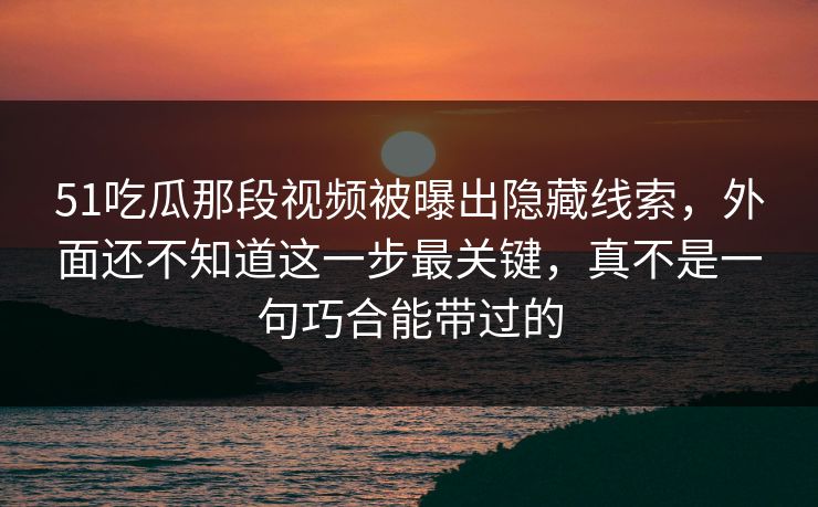 51吃瓜那段视频被曝出隐藏线索，外面还不知道这一步最关键，真不是一句巧合能带过的