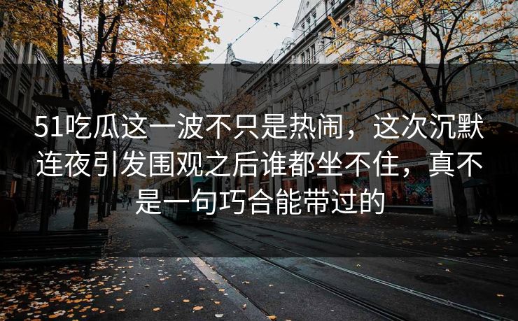 51吃瓜这一波不只是热闹，这次沉默连夜引发围观之后谁都坐不住，真不是一句巧合能带过的