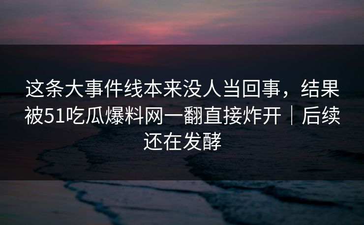 这条大事件线本来没人当回事，结果被51吃瓜爆料网一翻直接炸开｜后续还在发酵